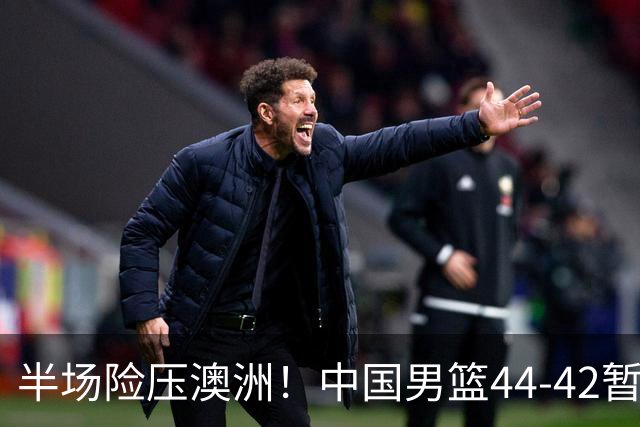 半场险压澳洲！中国男篮44-42暂时领先，王俊杰7分4板2助撑起锋线